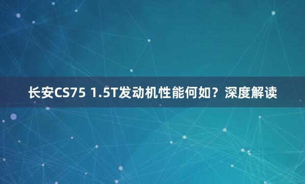 长安CS75 1.5T发动机性能何如？深度解读